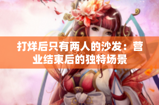 打烊后只有兩人的沙發(fā)：營業(yè)結(jié)束后的獨特場景