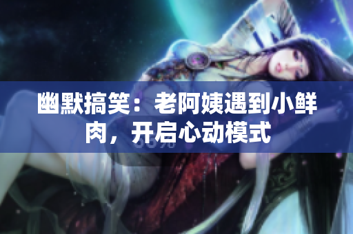 幽默搞笑：老阿姨遇到小鮮肉，開啟心動模式
