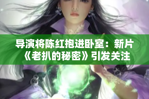 導(dǎo)演將陳紅抱進(jìn)臥室：新片《老扒的秘密》引發(fā)關(guān)注