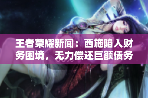 王者榮耀新聞：西施陷入財(cái)務(wù)困境，無力償還巨額債務(wù)