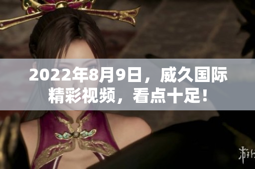 2022年8月9日，威久國際精彩視頻，看點十足！