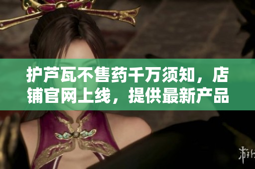 護(hù)蘆瓦不售藥千萬須知，店鋪官網(wǎng)上線，提供最新產(chǎn)品信息及購(gòu)買途徑