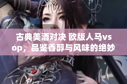 古典美酒對(duì)決 歐版人馬vsop，品鑒香醇與風(fēng)味的絕妙之比