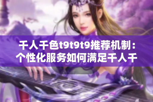 千人千色t9t9t9推薦機(jī)制：個(gè)性化服務(wù)如何滿足千人千面的需求？