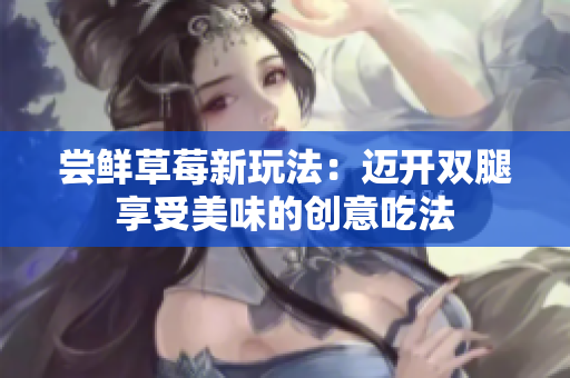 嘗鮮草莓新玩法：邁開雙腿享受美味的創(chuàng)意吃法