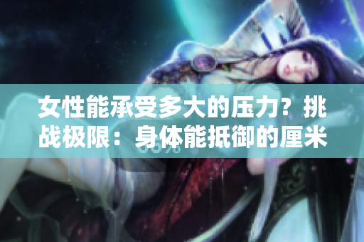 女性能承受多大的壓力？挑戰(zhàn)極限：身體能抵御的厘米數(shù)曝光