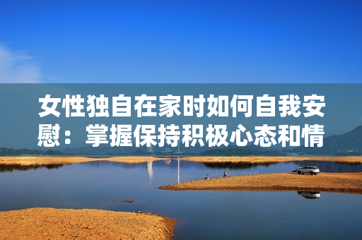 女性獨自在家時如何自我安慰：掌握保持積極心態(tài)和情緒穩(wěn)定的技巧與方法