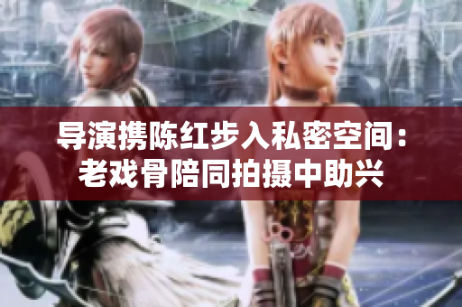 導(dǎo)演攜陳紅步入私密空間：老戲骨陪同拍攝中助興