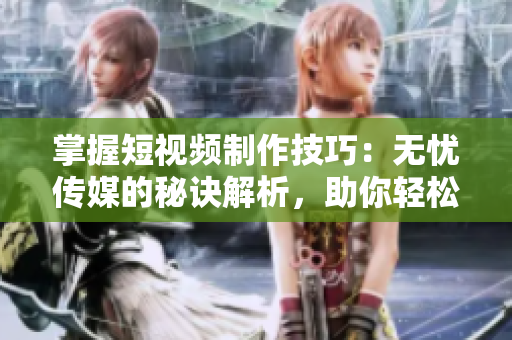 掌握短視頻制作技巧：無憂傳媒的秘訣解析，助你輕松打造引人注目的內(nèi)容