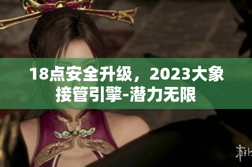 18點安全升級，2023大象接管引擎-潛力無限