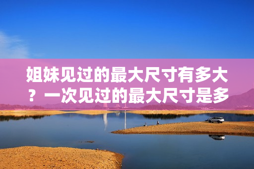 姐妹見(jiàn)過(guò)的最大尺寸有多大？一次見(jiàn)過(guò)的最大尺寸是多少厘米？