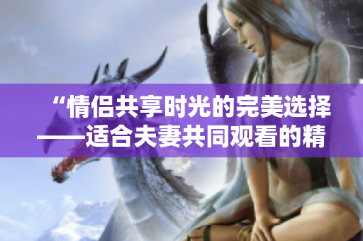 “情侶共享時光的完美選擇——適合夫妻共同觀看的精彩電視劇推薦”