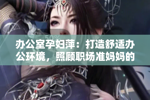 辦公室孕婦萍：打造舒適辦公環(huán)境，照顧職場準(zhǔn)媽媽的健康