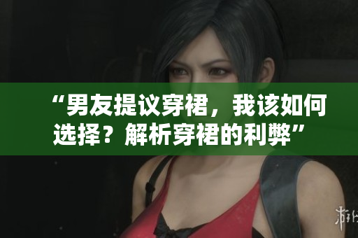 “男友提議穿裙，我該如何選擇？解析穿裙的利弊”