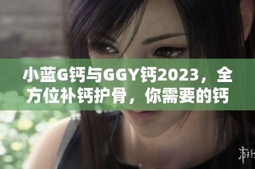 小藍(lán)G鈣與GGY鈣2023，全方位補(bǔ)鈣護(hù)骨，你需要的鈣營養(yǎng)源！