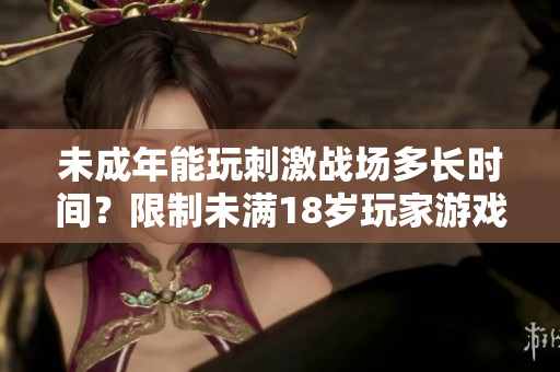 未成年能玩刺激戰(zhàn)場多長時間？限制未滿18歲玩家游戲時間！