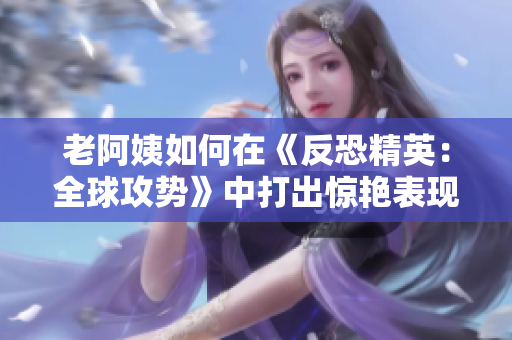 老阿姨如何在《反恐精英：全球攻勢》中打出驚艷表現(xiàn)？