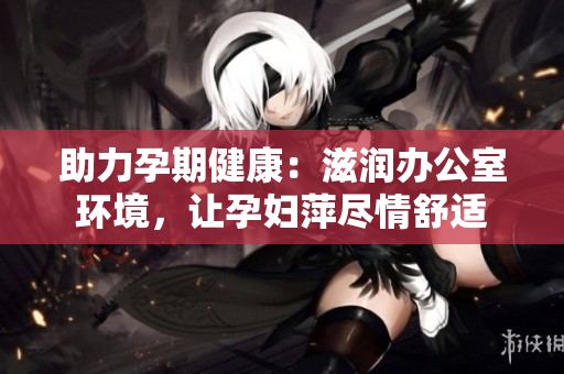 助力孕期健康：滋潤辦公室環(huán)境，讓孕婦萍盡情舒適