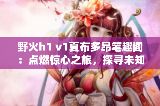 野火h1 v1夏布多昂筆趣閣：點(diǎn)燃驚心之旅，探尋未知秘境