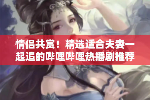 情侶共賞！精選適合夫妻一起追的嗶哩嗶哩熱播劇推薦