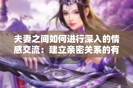 夫妻之間如何進(jìn)行深入的情感交流：建立親密關(guān)系的有效溝通技巧