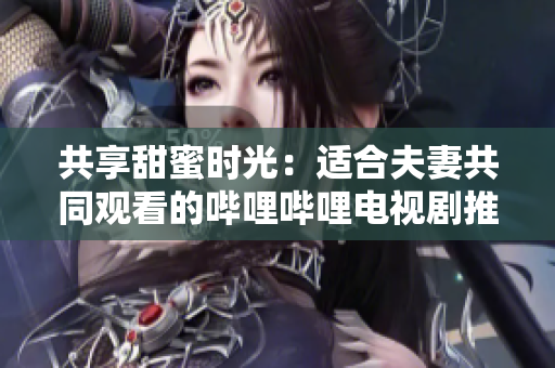共享甜蜜時(shí)光：適合夫妻共同觀看的嗶哩嗶哩電視劇推薦
