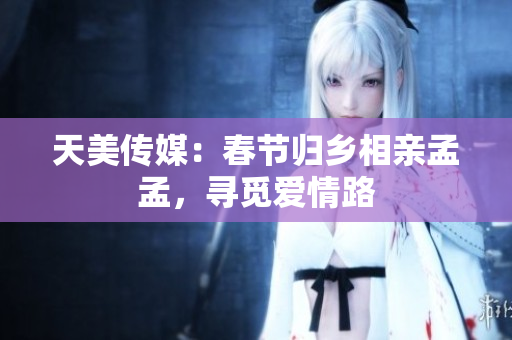 天美傳媒：春節(jié)歸鄉(xiāng)相親孟孟，尋覓愛情路