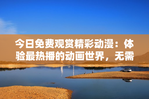 今日免費觀賞精彩動漫：體驗最熱播的動畫世界，無需付費暢享豐富內(nèi)容！