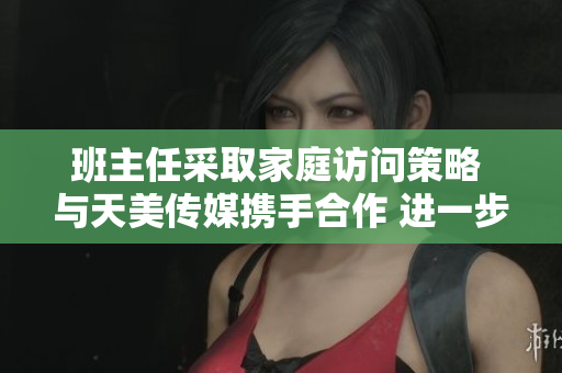 班主任采取家庭訪問策略 與天美傳媒攜手合作 進(jìn)一步加強(qiáng)師生互動溝通