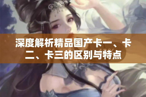 深度解析精品國產(chǎn)卡一、卡二、卡三的區(qū)別與特點
