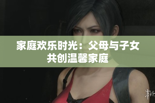 家庭歡樂時(shí)光：父母與子女共創(chuàng)溫馨家庭