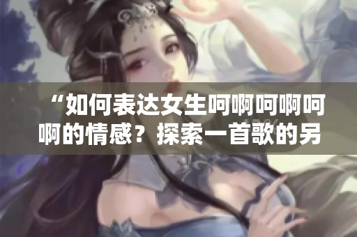 “如何表達(dá)女生呵啊呵啊呵啊的情感？探索一首歌的另類方式”