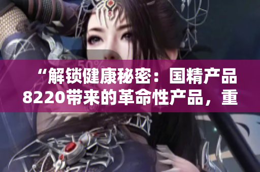 “解鎖健康秘密：國(guó)精產(chǎn)品8220帶來(lái)的革命性產(chǎn)品，重塑生活方式的新選擇！”