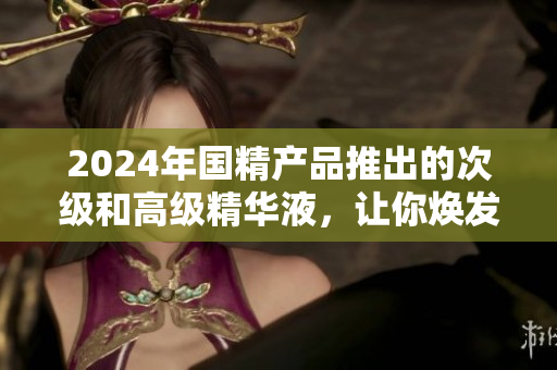 2024年國精產(chǎn)品推出的次級和高級精華液，讓你煥發(fā)青春活力