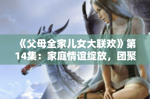 《父母全家兒女大聯(lián)歡》第14集：家庭情誼綻放，團聚溫馨時刻！