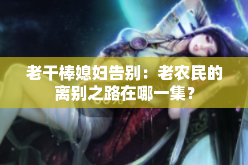老干棒媳婦告別：老農(nóng)民的離別之路在哪一集？