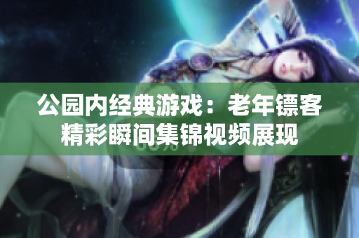 公園內(nèi)經(jīng)典游戲：老年鏢客精彩瞬間集錦視頻展現(xiàn)