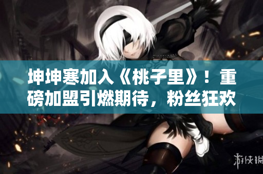 坤坤寒加入《桃子里》！重磅加盟引燃期待，粉絲狂歡掀新篇！