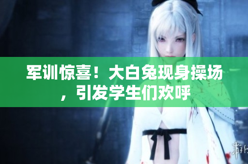 軍訓(xùn)驚喜！大白兔現(xiàn)身操場(chǎng)，引發(fā)學(xué)生們歡呼