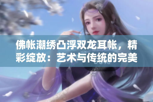 佛帳潮繡凸浮雙龍耳帳，精彩綻放：藝術(shù)與傳統(tǒng)的完美融合