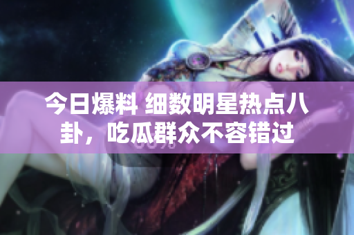 今日爆料 細數(shù)明星熱點八卦，吃瓜群眾不容錯過