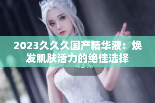 2023久久久國(guó)產(chǎn)精華液：煥發(fā)肌膚活力的絕佳選擇