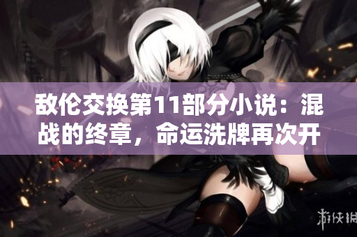 敵倫交換第11部分小說：混戰(zhàn)的終章，命運(yùn)洗牌再次開啟