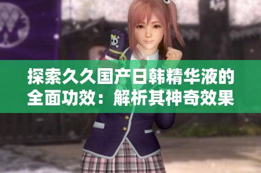探索久久國(guó)產(chǎn)日韓精華液的全面功效：解析其神奇效果與護(hù)膚奧秘
