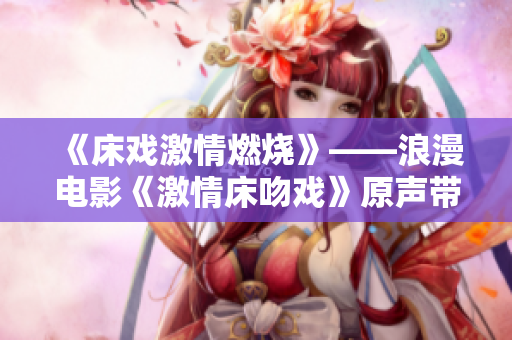 《床戲激情燃燒》——浪漫電影《激情床吻戲》原聲帶發(fā)布!
