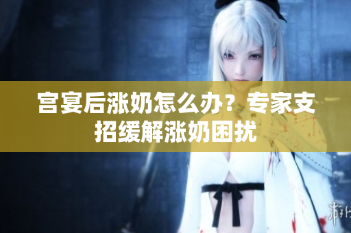 宮宴后漲奶怎么辦？專家支招緩解漲奶困擾