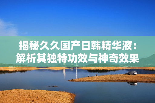 揭秘久久國產(chǎn)日韓精華液：解析其獨特功效與神奇效果