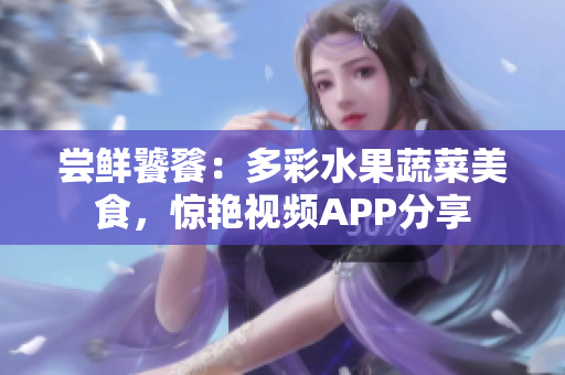 嘗鮮饕餮：多彩水果蔬菜美食，驚艷視頻APP分享