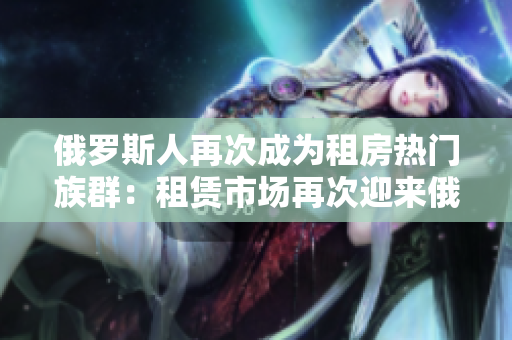 俄羅斯人再次成為租房熱門族群：租賃市場(chǎng)再次迎來俄羅斯人的涌入