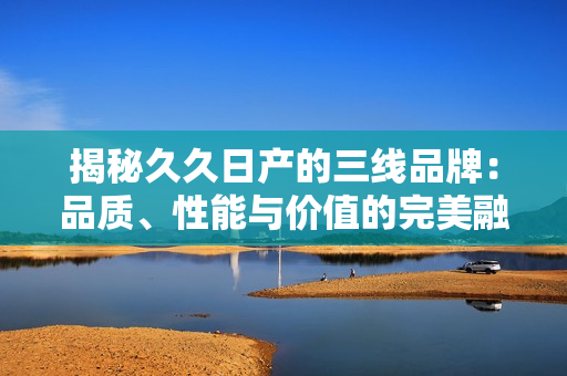 揭秘久久日產(chǎn)的三線品牌：品質(zhì)、性能與價值的完美融合